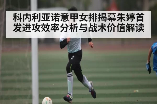 科内利亚诺意甲女排揭幕朱婷首发进攻效率分析与战术价值解读