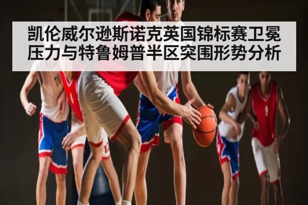 凯伦威尔逊斯诺克英国锦标赛卫冕压力与特鲁姆普半区突围形势分析